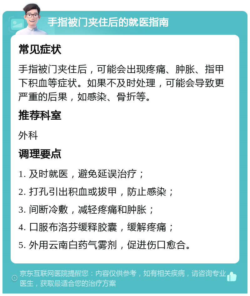 手指被门夹住后的就医指南 常见症状 手指被门夹住后，可能会出现疼痛、肿胀、指甲下积血等症状。如果不及时处理，可能会导致更严重的后果，如感染、骨折等。 推荐科室 外科 调理要点 1. 及时就医，避免延误治疗； 2. 打孔引出积血或拔甲，防止感染； 3. 间断冷敷，减轻疼痛和肿胀； 4. 口服布洛芬缓释胶囊，缓解疼痛； 5. 外用云南白药气雾剂，促进伤口愈合。