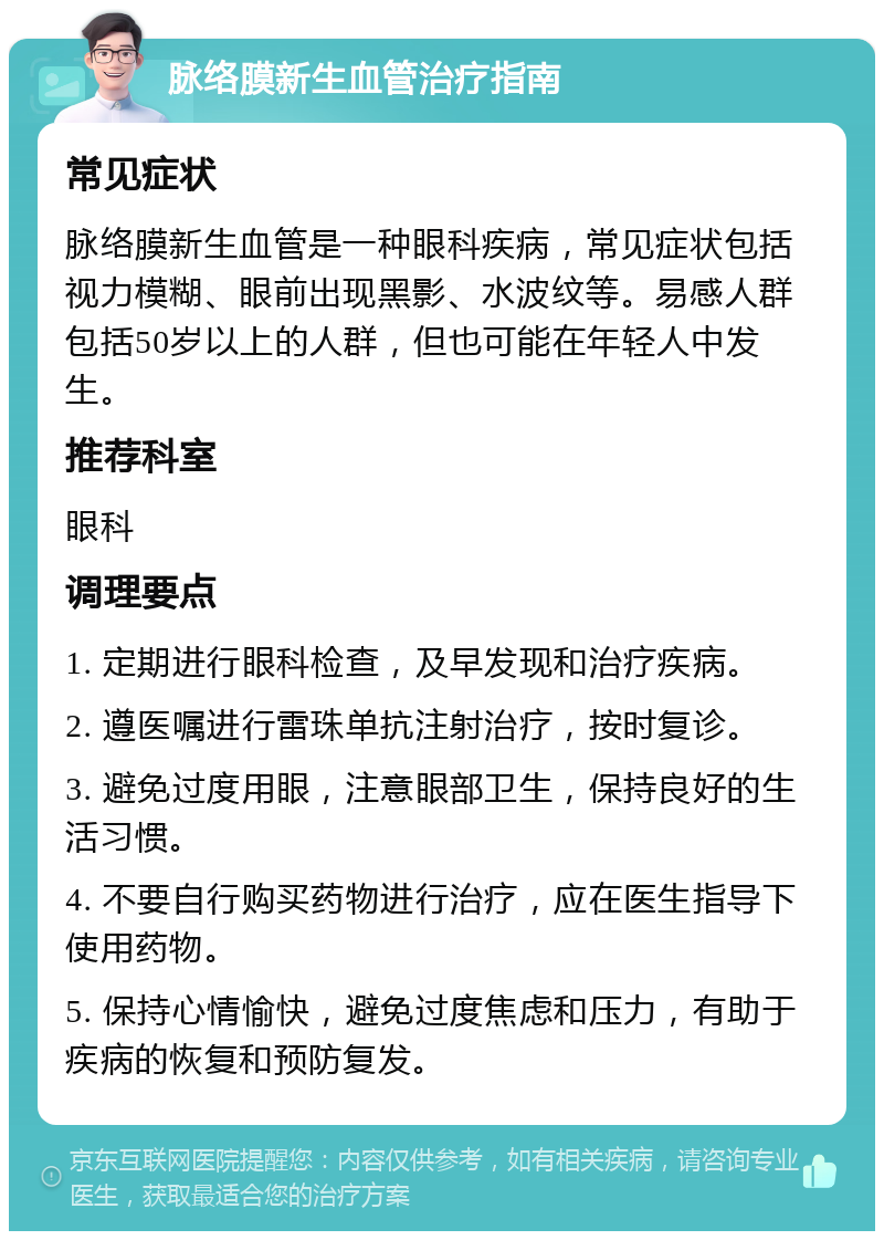 脉络膜新生血管治疗指南 常见症状 脉络膜新生血管是一种眼科疾病，常见症状包括视力模糊、眼前出现黑影、水波纹等。易感人群包括50岁以上的人群，但也可能在年轻人中发生。 推荐科室 眼科 调理要点 1. 定期进行眼科检查，及早发现和治疗疾病。 2. 遵医嘱进行雷珠单抗注射治疗，按时复诊。 3. 避免过度用眼，注意眼部卫生，保持良好的生活习惯。 4. 不要自行购买药物进行治疗，应在医生指导下使用药物。 5. 保持心情愉快，避免过度焦虑和压力，有助于疾病的恢复和预防复发。