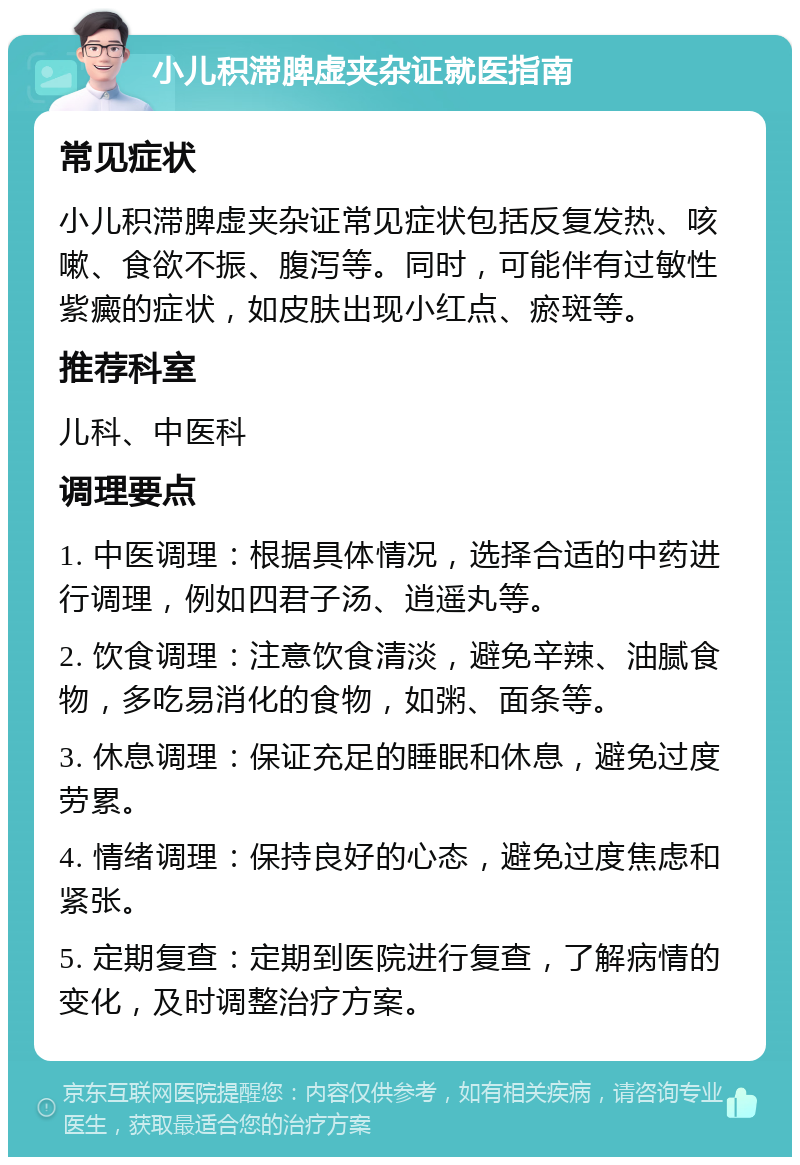 小儿积滞脾虚夹杂证就医指南 常见症状 小儿积滞脾虚夹杂证常见症状包括反复发热、咳嗽、食欲不振、腹泻等。同时，可能伴有过敏性紫癜的症状，如皮肤出现小红点、瘀斑等。 推荐科室 儿科、中医科 调理要点 1. 中医调理：根据具体情况，选择合适的中药进行调理，例如四君子汤、逍遥丸等。 2. 饮食调理：注意饮食清淡，避免辛辣、油腻食物，多吃易消化的食物，如粥、面条等。 3. 休息调理：保证充足的睡眠和休息，避免过度劳累。 4. 情绪调理：保持良好的心态，避免过度焦虑和紧张。 5. 定期复查：定期到医院进行复查，了解病情的变化，及时调整治疗方案。