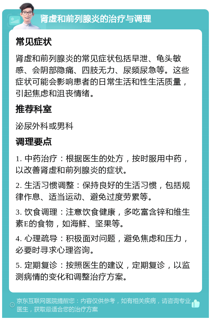 肾虚和前列腺炎的治疗与调理 常见症状 肾虚和前列腺炎的常见症状包括早泄、龟头敏感、会阴部隐痛、四肢无力、尿频尿急等。这些症状可能会影响患者的日常生活和性生活质量，引起焦虑和沮丧情绪。 推荐科室 泌尿外科或男科 调理要点 1. 中药治疗：根据医生的处方，按时服用中药，以改善肾虚和前列腺炎的症状。 2. 生活习惯调整：保持良好的生活习惯，包括规律作息、适当运动、避免过度劳累等。 3. 饮食调理：注意饮食健康，多吃富含锌和维生素E的食物，如海鲜、坚果等。 4. 心理疏导：积极面对问题，避免焦虑和压力，必要时寻求心理咨询。 5. 定期复诊：按照医生的建议，定期复诊，以监测病情的变化和调整治疗方案。