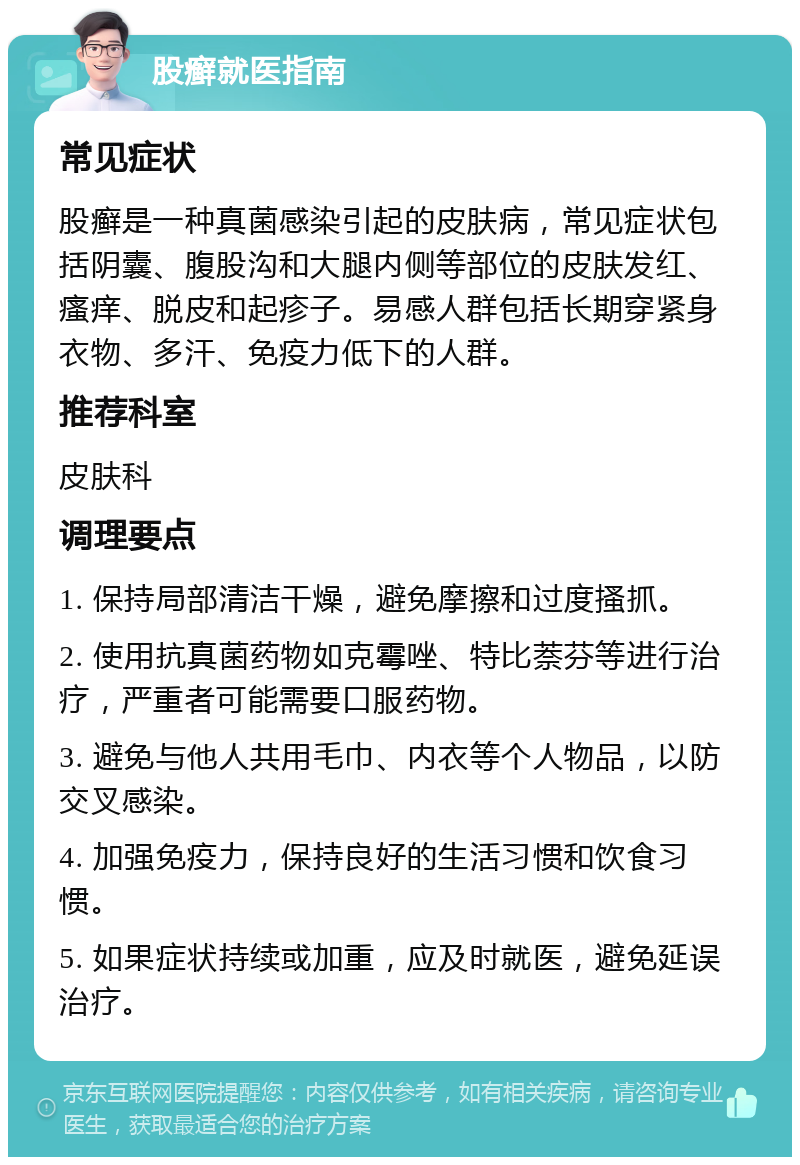 股癣就医指南 常见症状 股癣是一种真菌感染引起的皮肤病，常见症状包括阴囊、腹股沟和大腿内侧等部位的皮肤发红、瘙痒、脱皮和起疹子。易感人群包括长期穿紧身衣物、多汗、免疫力低下的人群。 推荐科室 皮肤科 调理要点 1. 保持局部清洁干燥，避免摩擦和过度搔抓。 2. 使用抗真菌药物如克霉唑、特比萘芬等进行治疗，严重者可能需要口服药物。 3. 避免与他人共用毛巾、内衣等个人物品，以防交叉感染。 4. 加强免疫力，保持良好的生活习惯和饮食习惯。 5. 如果症状持续或加重，应及时就医，避免延误治疗。