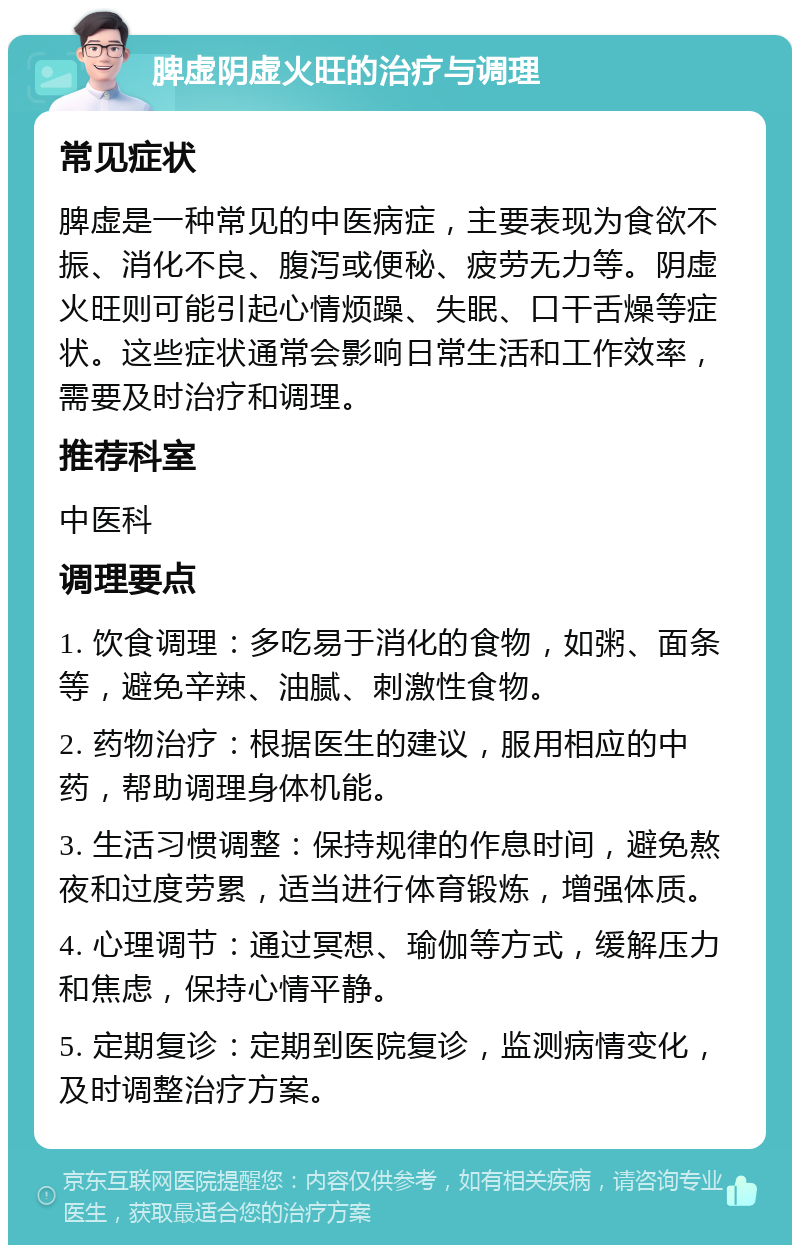 脾虚阴虚火旺的治疗与调理 常见症状 脾虚是一种常见的中医病症，主要表现为食欲不振、消化不良、腹泻或便秘、疲劳无力等。阴虚火旺则可能引起心情烦躁、失眠、口干舌燥等症状。这些症状通常会影响日常生活和工作效率，需要及时治疗和调理。 推荐科室 中医科 调理要点 1. 饮食调理：多吃易于消化的食物，如粥、面条等，避免辛辣、油腻、刺激性食物。 2. 药物治疗：根据医生的建议，服用相应的中药，帮助调理身体机能。 3. 生活习惯调整：保持规律的作息时间，避免熬夜和过度劳累，适当进行体育锻炼，增强体质。 4. 心理调节：通过冥想、瑜伽等方式，缓解压力和焦虑，保持心情平静。 5. 定期复诊：定期到医院复诊，监测病情变化，及时调整治疗方案。