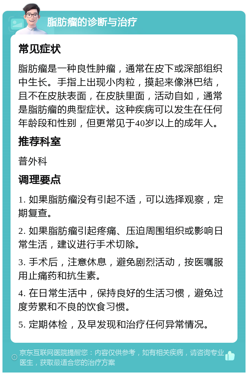 脂肪瘤的诊断与治疗 常见症状 脂肪瘤是一种良性肿瘤，通常在皮下或深部组织中生长。手指上出现小肉粒，摸起来像淋巴结，且不在皮肤表面，在皮肤里面，活动自如，通常是脂肪瘤的典型症状。这种疾病可以发生在任何年龄段和性别，但更常见于40岁以上的成年人。 推荐科室 普外科 调理要点 1. 如果脂肪瘤没有引起不适，可以选择观察，定期复查。 2. 如果脂肪瘤引起疼痛、压迫周围组织或影响日常生活，建议进行手术切除。 3. 手术后，注意休息，避免剧烈活动，按医嘱服用止痛药和抗生素。 4. 在日常生活中，保持良好的生活习惯，避免过度劳累和不良的饮食习惯。 5. 定期体检，及早发现和治疗任何异常情况。