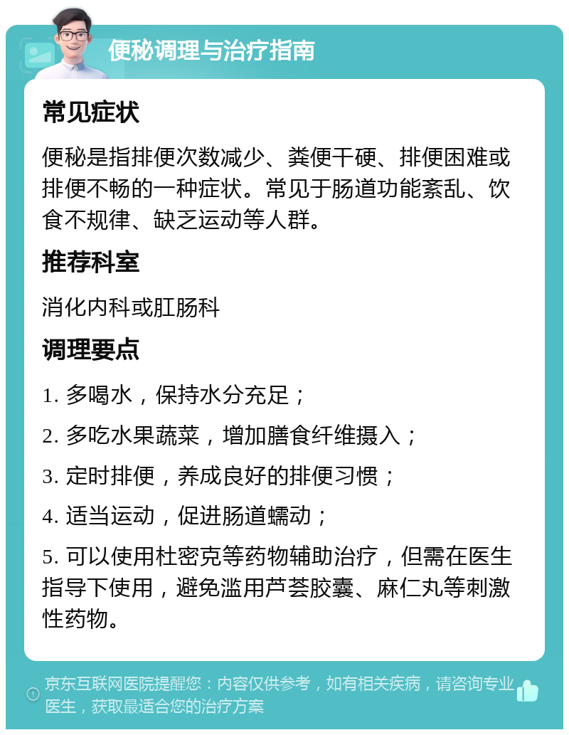 便秘调理与治疗指南 常见症状 便秘是指排便次数减少、粪便干硬、排便困难或排便不畅的一种症状。常见于肠道功能紊乱、饮食不规律、缺乏运动等人群。 推荐科室 消化内科或肛肠科 调理要点 1. 多喝水，保持水分充足； 2. 多吃水果蔬菜，增加膳食纤维摄入； 3. 定时排便，养成良好的排便习惯； 4. 适当运动，促进肠道蠕动； 5. 可以使用杜密克等药物辅助治疗，但需在医生指导下使用，避免滥用芦荟胶囊、麻仁丸等刺激性药物。