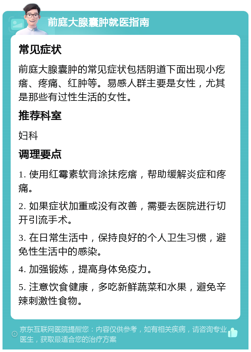 前庭大腺囊肿就医指南 常见症状 前庭大腺囊肿的常见症状包括阴道下面出现小疙瘩、疼痛、红肿等。易感人群主要是女性，尤其是那些有过性生活的女性。 推荐科室 妇科 调理要点 1. 使用红霉素软膏涂抹疙瘩，帮助缓解炎症和疼痛。 2. 如果症状加重或没有改善，需要去医院进行切开引流手术。 3. 在日常生活中，保持良好的个人卫生习惯，避免性生活中的感染。 4. 加强锻炼，提高身体免疫力。 5. 注意饮食健康，多吃新鲜蔬菜和水果，避免辛辣刺激性食物。