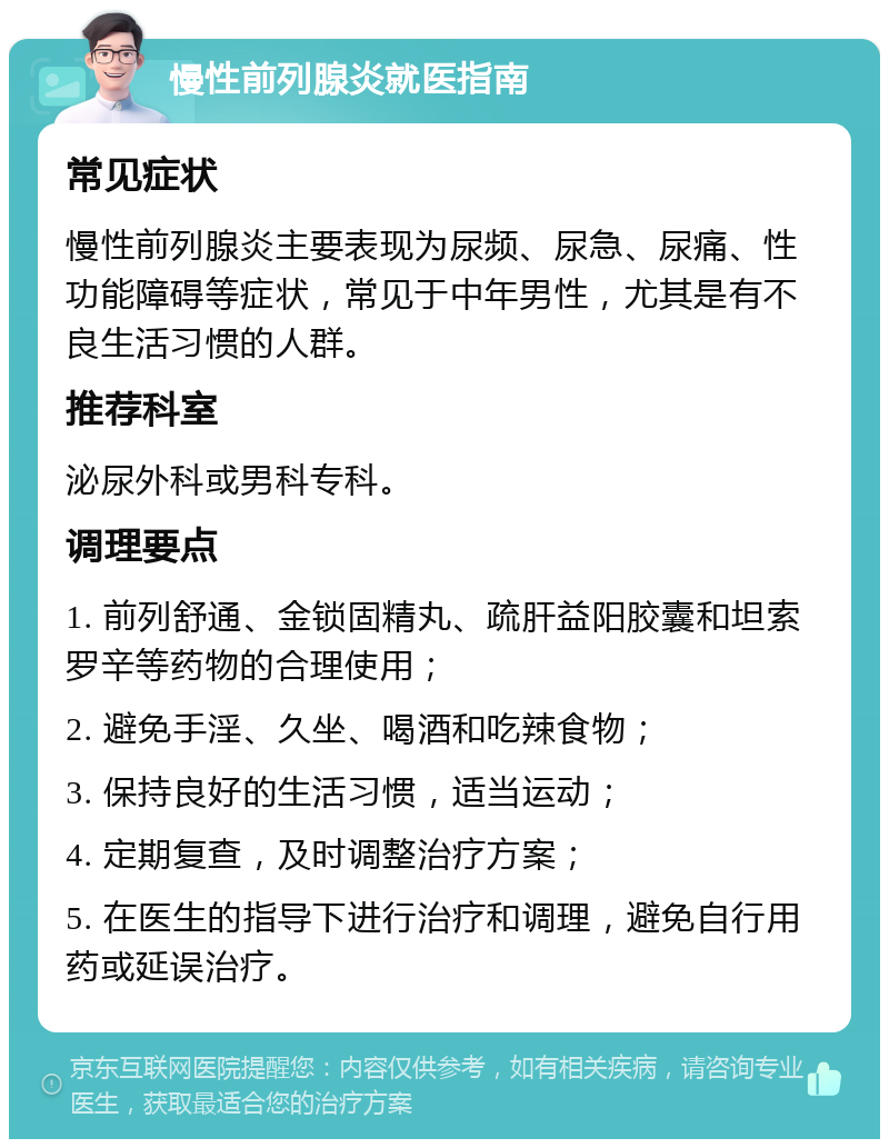 慢性前列腺炎就医指南 常见症状 慢性前列腺炎主要表现为尿频、尿急、尿痛、性功能障碍等症状，常见于中年男性，尤其是有不良生活习惯的人群。 推荐科室 泌尿外科或男科专科。 调理要点 1. 前列舒通、金锁固精丸、疏肝益阳胶囊和坦索罗辛等药物的合理使用； 2. 避免手淫、久坐、喝酒和吃辣食物； 3. 保持良好的生活习惯，适当运动； 4. 定期复查，及时调整治疗方案； 5. 在医生的指导下进行治疗和调理，避免自行用药或延误治疗。