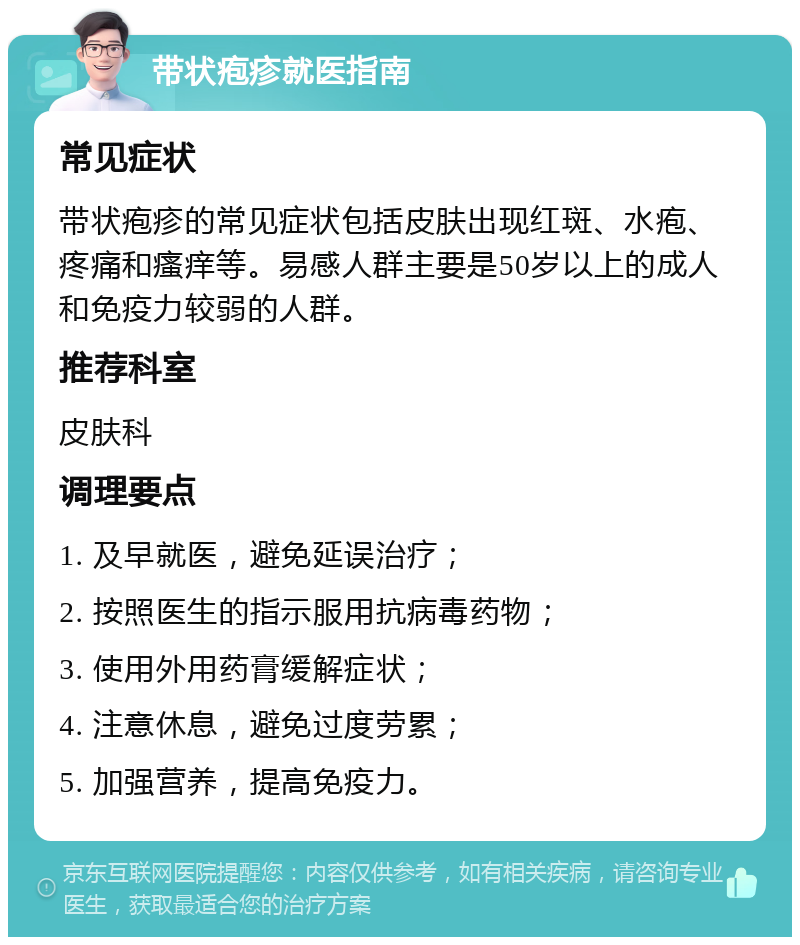 带状疱疹就医指南 常见症状 带状疱疹的常见症状包括皮肤出现红斑、水疱、疼痛和瘙痒等。易感人群主要是50岁以上的成人和免疫力较弱的人群。 推荐科室 皮肤科 调理要点 1. 及早就医，避免延误治疗； 2. 按照医生的指示服用抗病毒药物； 3. 使用外用药膏缓解症状； 4. 注意休息，避免过度劳累； 5. 加强营养，提高免疫力。