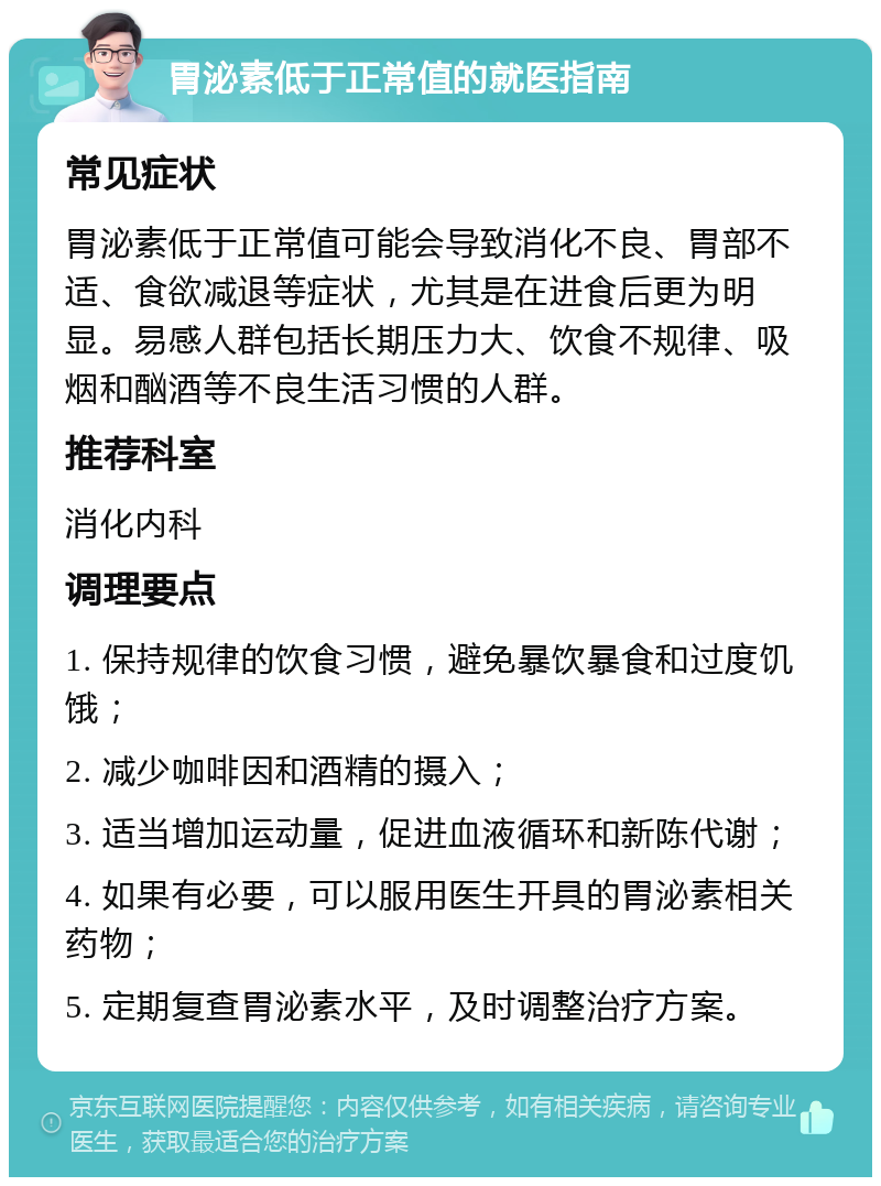 胃泌素低于正常值的就医指南 常见症状 胃泌素低于正常值可能会导致消化不良、胃部不适、食欲减退等症状，尤其是在进食后更为明显。易感人群包括长期压力大、饮食不规律、吸烟和酗酒等不良生活习惯的人群。 推荐科室 消化内科 调理要点 1. 保持规律的饮食习惯，避免暴饮暴食和过度饥饿； 2. 减少咖啡因和酒精的摄入； 3. 适当增加运动量，促进血液循环和新陈代谢； 4. 如果有必要，可以服用医生开具的胃泌素相关药物； 5. 定期复查胃泌素水平，及时调整治疗方案。