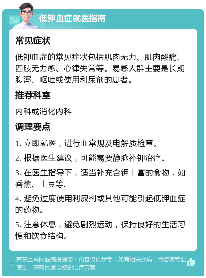 低钾血症就医指南 常见症状 低钾血症的常见症状包括肌肉无力、肌肉酸痛、四肢无力感、心律失常等。易感人群主要是长期腹泻、呕吐或使用利尿剂的患者。 推荐科室 内科或消化内科 调理要点 1. 立即就医，进行血常规及电解质检查。 2. 根据医生建议，可能需要静脉补钾治疗。 3. 在医生指导下，适当补充含钾丰富的食物，如香蕉、土豆等。 4. 避免过度使用利尿剂或其他可能引起低钾血症的药物。 5. 注意休息，避免剧烈运动，保持良好的生活习惯和饮食结构。