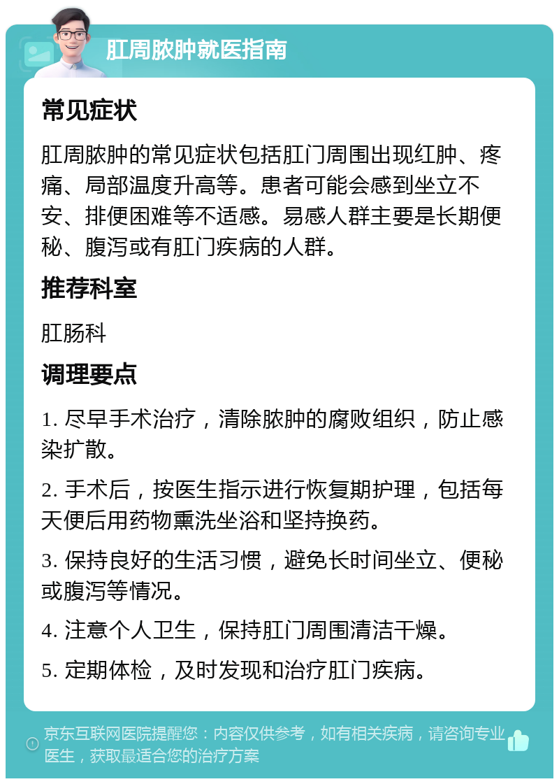 肛周脓肿就医指南 常见症状 肛周脓肿的常见症状包括肛门周围出现红肿、疼痛、局部温度升高等。患者可能会感到坐立不安、排便困难等不适感。易感人群主要是长期便秘、腹泻或有肛门疾病的人群。 推荐科室 肛肠科 调理要点 1. 尽早手术治疗，清除脓肿的腐败组织，防止感染扩散。 2. 手术后，按医生指示进行恢复期护理，包括每天便后用药物熏洗坐浴和坚持换药。 3. 保持良好的生活习惯，避免长时间坐立、便秘或腹泻等情况。 4. 注意个人卫生，保持肛门周围清洁干燥。 5. 定期体检，及时发现和治疗肛门疾病。