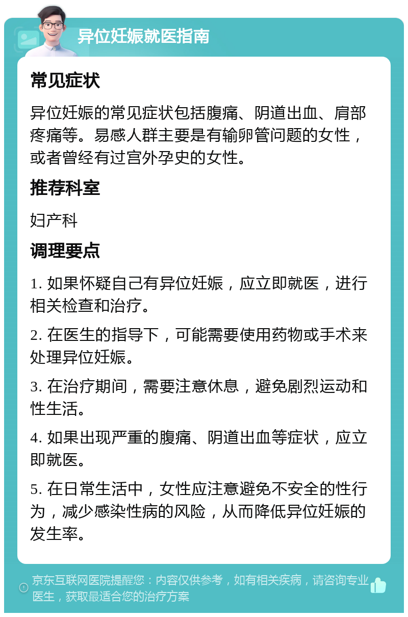 异位妊娠就医指南 常见症状 异位妊娠的常见症状包括腹痛、阴道出血、肩部疼痛等。易感人群主要是有输卵管问题的女性，或者曾经有过宫外孕史的女性。 推荐科室 妇产科 调理要点 1. 如果怀疑自己有异位妊娠，应立即就医，进行相关检查和治疗。 2. 在医生的指导下，可能需要使用药物或手术来处理异位妊娠。 3. 在治疗期间，需要注意休息，避免剧烈运动和性生活。 4. 如果出现严重的腹痛、阴道出血等症状，应立即就医。 5. 在日常生活中，女性应注意避免不安全的性行为，减少感染性病的风险，从而降低异位妊娠的发生率。