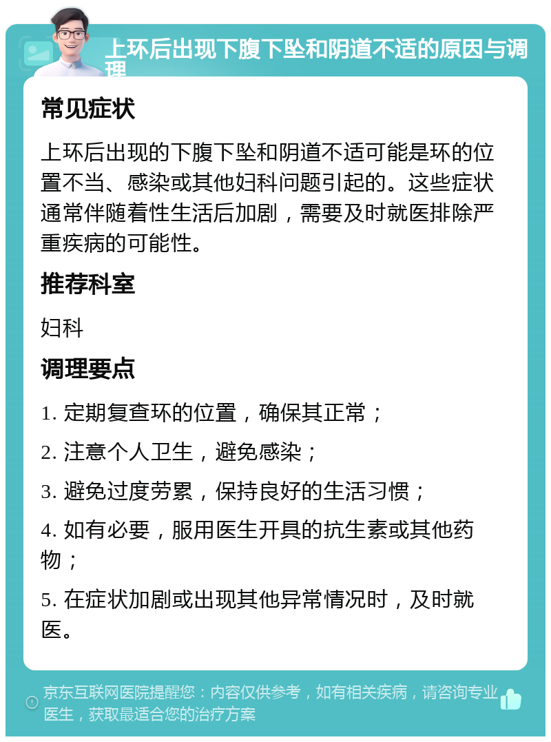 上环后出现下腹下坠和阴道不适的原因与调理 常见症状 上环后出现的下腹下坠和阴道不适可能是环的位置不当、感染或其他妇科问题引起的。这些症状通常伴随着性生活后加剧，需要及时就医排除严重疾病的可能性。 推荐科室 妇科 调理要点 1. 定期复查环的位置，确保其正常； 2. 注意个人卫生，避免感染； 3. 避免过度劳累，保持良好的生活习惯； 4. 如有必要，服用医生开具的抗生素或其他药物； 5. 在症状加剧或出现其他异常情况时，及时就医。