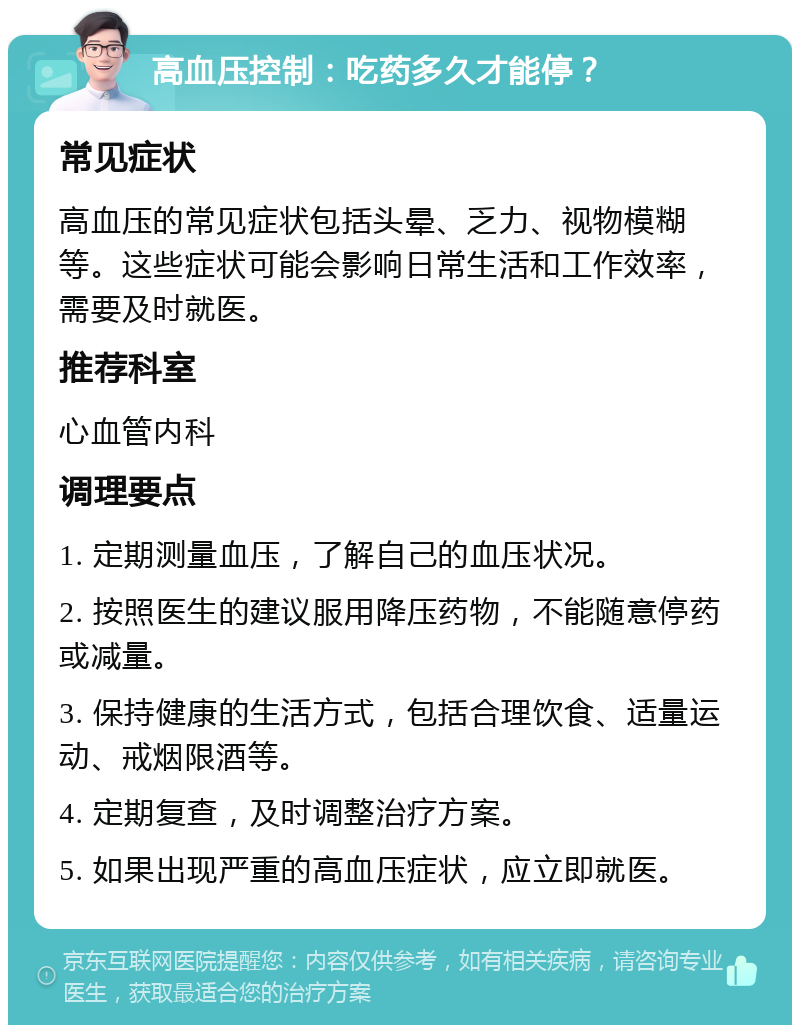 高血压控制：吃药多久才能停？ 常见症状 高血压的常见症状包括头晕、乏力、视物模糊等。这些症状可能会影响日常生活和工作效率，需要及时就医。 推荐科室 心血管内科 调理要点 1. 定期测量血压，了解自己的血压状况。 2. 按照医生的建议服用降压药物，不能随意停药或减量。 3. 保持健康的生活方式，包括合理饮食、适量运动、戒烟限酒等。 4. 定期复查，及时调整治疗方案。 5. 如果出现严重的高血压症状，应立即就医。