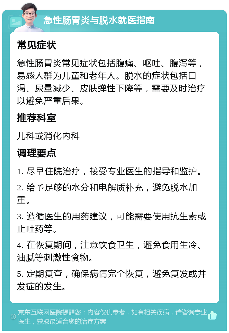 急性肠胃炎与脱水就医指南 常见症状 急性肠胃炎常见症状包括腹痛、呕吐、腹泻等，易感人群为儿童和老年人。脱水的症状包括口渴、尿量减少、皮肤弹性下降等，需要及时治疗以避免严重后果。 推荐科室 儿科或消化内科 调理要点 1. 尽早住院治疗，接受专业医生的指导和监护。 2. 给予足够的水分和电解质补充，避免脱水加重。 3. 遵循医生的用药建议，可能需要使用抗生素或止吐药等。 4. 在恢复期间，注意饮食卫生，避免食用生冷、油腻等刺激性食物。 5. 定期复查，确保病情完全恢复，避免复发或并发症的发生。