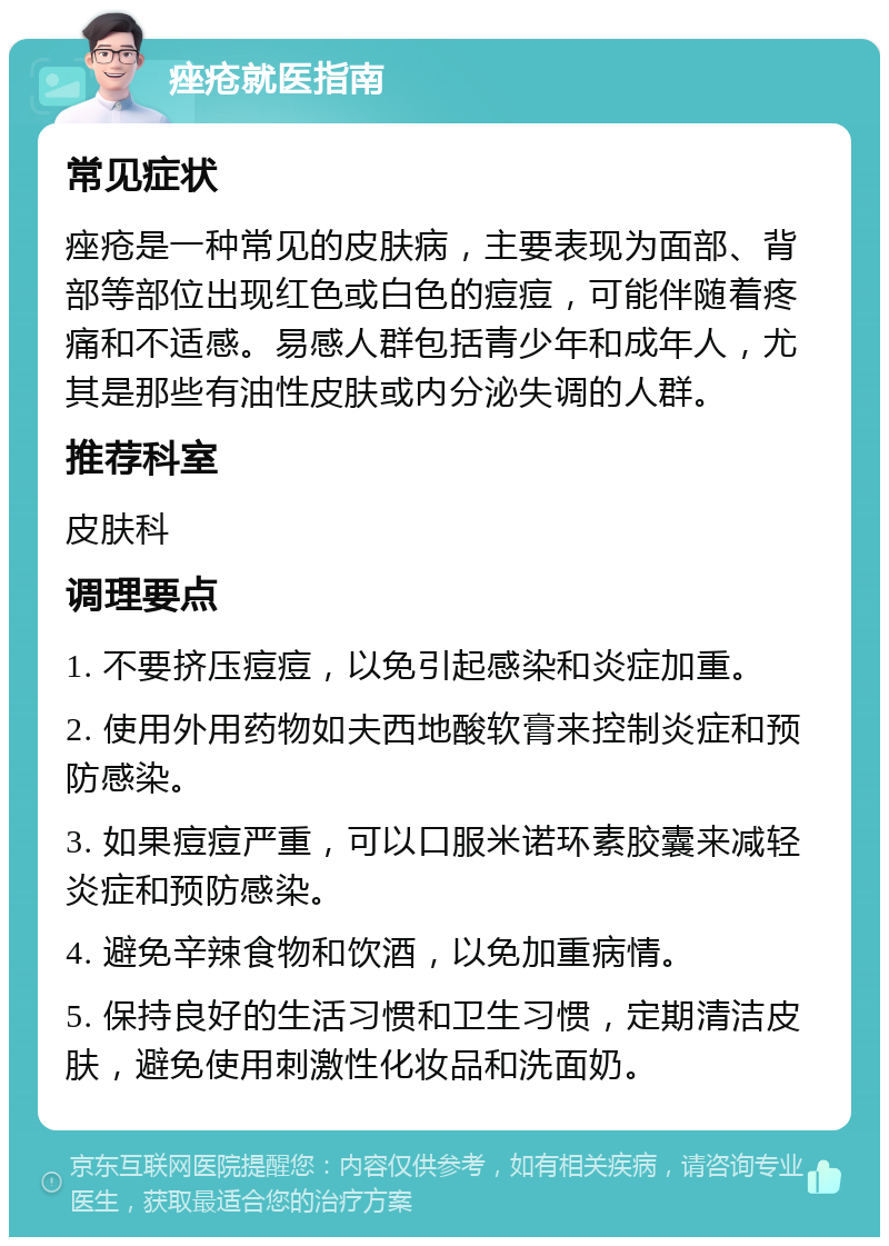 痤疮就医指南 常见症状 痤疮是一种常见的皮肤病，主要表现为面部、背部等部位出现红色或白色的痘痘，可能伴随着疼痛和不适感。易感人群包括青少年和成年人，尤其是那些有油性皮肤或内分泌失调的人群。 推荐科室 皮肤科 调理要点 1. 不要挤压痘痘，以免引起感染和炎症加重。 2. 使用外用药物如夫西地酸软膏来控制炎症和预防感染。 3. 如果痘痘严重，可以口服米诺环素胶囊来减轻炎症和预防感染。 4. 避免辛辣食物和饮酒，以免加重病情。 5. 保持良好的生活习惯和卫生习惯，定期清洁皮肤，避免使用刺激性化妆品和洗面奶。