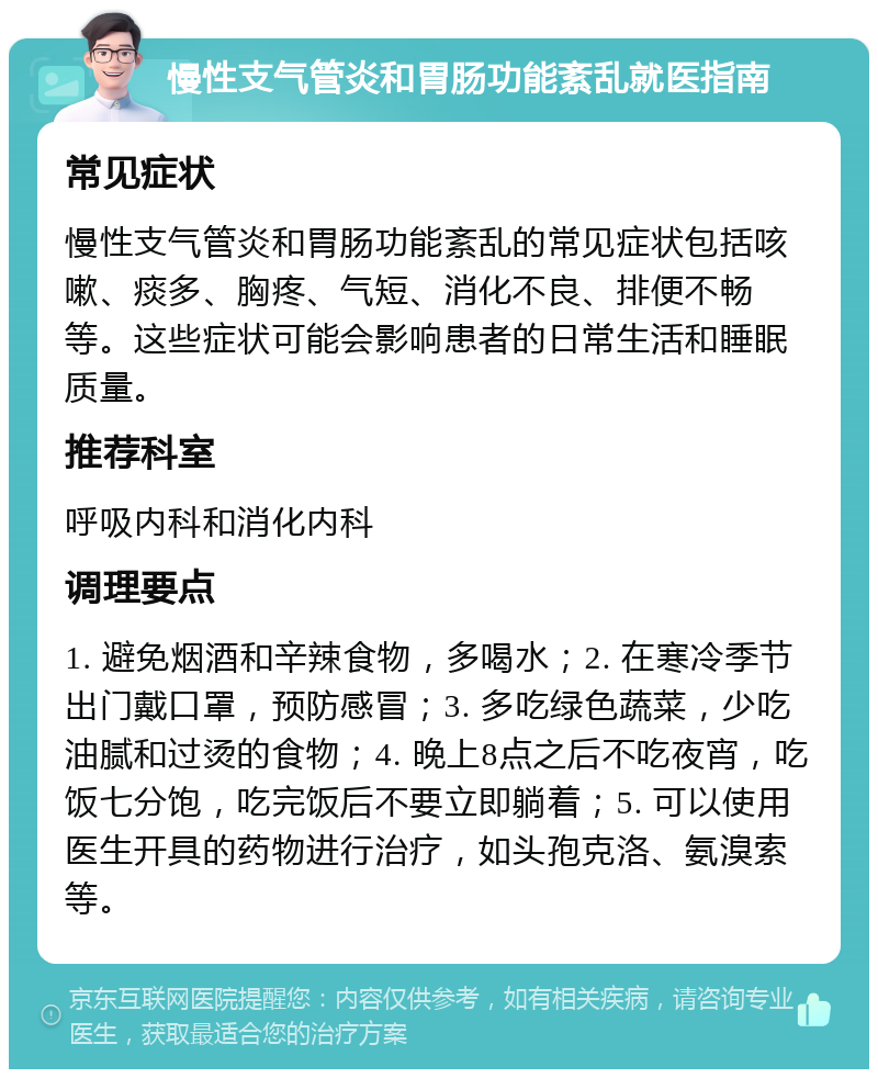 慢性支气管炎和胃肠功能紊乱就医指南 常见症状 慢性支气管炎和胃肠功能紊乱的常见症状包括咳嗽、痰多、胸疼、气短、消化不良、排便不畅等。这些症状可能会影响患者的日常生活和睡眠质量。 推荐科室 呼吸内科和消化内科 调理要点 1. 避免烟酒和辛辣食物，多喝水；2. 在寒冷季节出门戴口罩，预防感冒；3. 多吃绿色蔬菜，少吃油腻和过烫的食物；4. 晚上8点之后不吃夜宵，吃饭七分饱，吃完饭后不要立即躺着；5. 可以使用医生开具的药物进行治疗，如头孢克洛、氨溴索等。