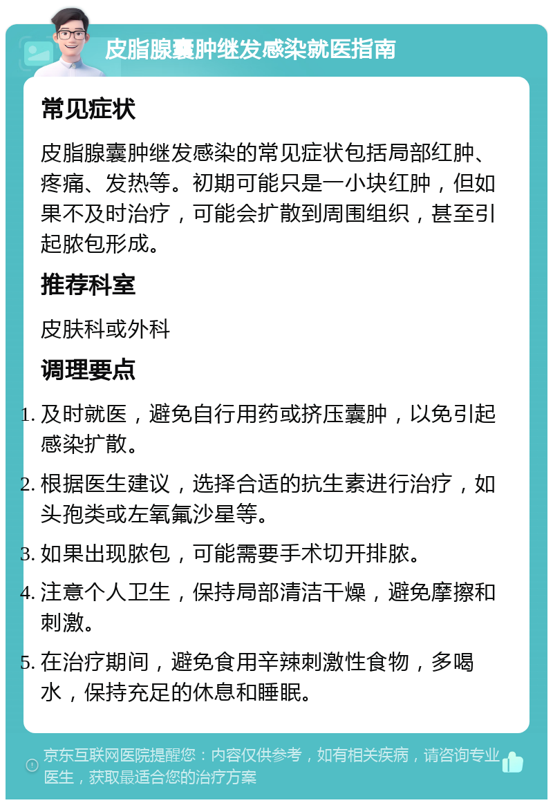 皮脂腺囊肿继发感染就医指南 常见症状 皮脂腺囊肿继发感染的常见症状包括局部红肿、疼痛、发热等。初期可能只是一小块红肿，但如果不及时治疗，可能会扩散到周围组织，甚至引起脓包形成。 推荐科室 皮肤科或外科 调理要点 及时就医，避免自行用药或挤压囊肿，以免引起感染扩散。 根据医生建议，选择合适的抗生素进行治疗，如头孢类或左氧氟沙星等。 如果出现脓包，可能需要手术切开排脓。 注意个人卫生，保持局部清洁干燥，避免摩擦和刺激。 在治疗期间，避免食用辛辣刺激性食物，多喝水，保持充足的休息和睡眠。