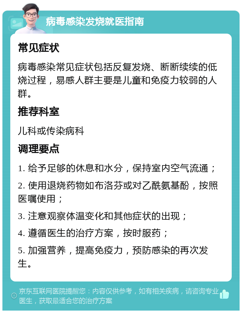 病毒感染发烧就医指南 常见症状 病毒感染常见症状包括反复发烧、断断续续的低烧过程，易感人群主要是儿童和免疫力较弱的人群。 推荐科室 儿科或传染病科 调理要点 1. 给予足够的休息和水分，保持室内空气流通； 2. 使用退烧药物如布洛芬或对乙酰氨基酚，按照医嘱使用； 3. 注意观察体温变化和其他症状的出现； 4. 遵循医生的治疗方案，按时服药； 5. 加强营养，提高免疫力，预防感染的再次发生。