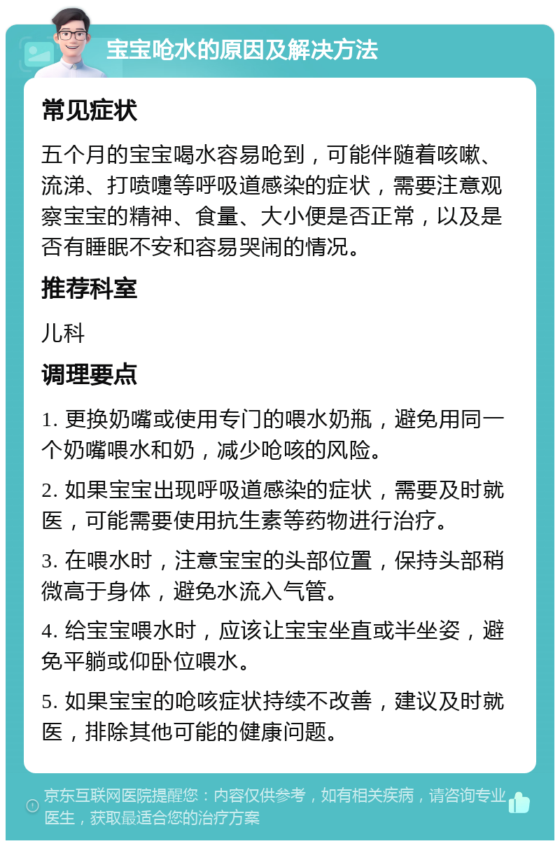 宝宝呛水的原因及解决方法 常见症状 五个月的宝宝喝水容易呛到，可能伴随着咳嗽、流涕、打喷嚏等呼吸道感染的症状，需要注意观察宝宝的精神、食量、大小便是否正常，以及是否有睡眠不安和容易哭闹的情况。 推荐科室 儿科 调理要点 1. 更换奶嘴或使用专门的喂水奶瓶，避免用同一个奶嘴喂水和奶，减少呛咳的风险。 2. 如果宝宝出现呼吸道感染的症状，需要及时就医，可能需要使用抗生素等药物进行治疗。 3. 在喂水时，注意宝宝的头部位置，保持头部稍微高于身体，避免水流入气管。 4. 给宝宝喂水时，应该让宝宝坐直或半坐姿，避免平躺或仰卧位喂水。 5. 如果宝宝的呛咳症状持续不改善，建议及时就医，排除其他可能的健康问题。