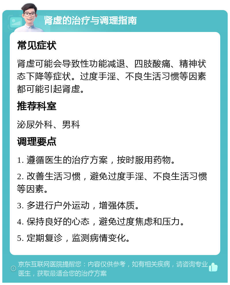 肾虚的治疗与调理指南 常见症状 肾虚可能会导致性功能减退、四肢酸痛、精神状态下降等症状。过度手淫、不良生活习惯等因素都可能引起肾虚。 推荐科室 泌尿外科、男科 调理要点 1. 遵循医生的治疗方案，按时服用药物。 2. 改善生活习惯，避免过度手淫、不良生活习惯等因素。 3. 多进行户外运动，增强体质。 4. 保持良好的心态，避免过度焦虑和压力。 5. 定期复诊，监测病情变化。