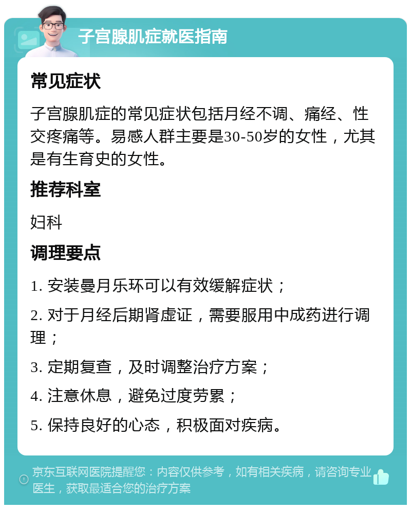 子宫腺肌症就医指南 常见症状 子宫腺肌症的常见症状包括月经不调、痛经、性交疼痛等。易感人群主要是30-50岁的女性，尤其是有生育史的女性。 推荐科室 妇科 调理要点 1. 安装曼月乐环可以有效缓解症状； 2. 对于月经后期肾虚证，需要服用中成药进行调理； 3. 定期复查，及时调整治疗方案； 4. 注意休息，避免过度劳累； 5. 保持良好的心态，积极面对疾病。