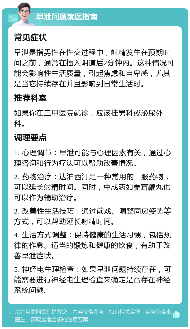 早泄问题就医指南 常见症状 早泄是指男性在性交过程中，射精发生在预期时间之前，通常在插入阴道后2分钟内。这种情况可能会影响性生活质量，引起焦虑和自卑感，尤其是当它持续存在并且影响到日常生活时。 推荐科室 如果你在三甲医院就诊，应该挂男科或泌尿外科。 调理要点 1. 心理调节：早泄可能与心理因素有关，通过心理咨询和行为疗法可以帮助改善情况。 2. 药物治疗：达泊西汀是一种常用的口服药物，可以延长射精时间。同时，中成药如参茸鞭丸也可以作为辅助治疗。 3. 改善性生活技巧：通过前戏、调整同房姿势等方式，可以帮助延长射精时间。 4. 生活方式调整：保持健康的生活习惯，包括规律的作息、适当的锻炼和健康的饮食，有助于改善早泄症状。 5. 神经电生理检查：如果早泄问题持续存在，可能需要进行神经电生理检查来确定是否存在神经系统问题。