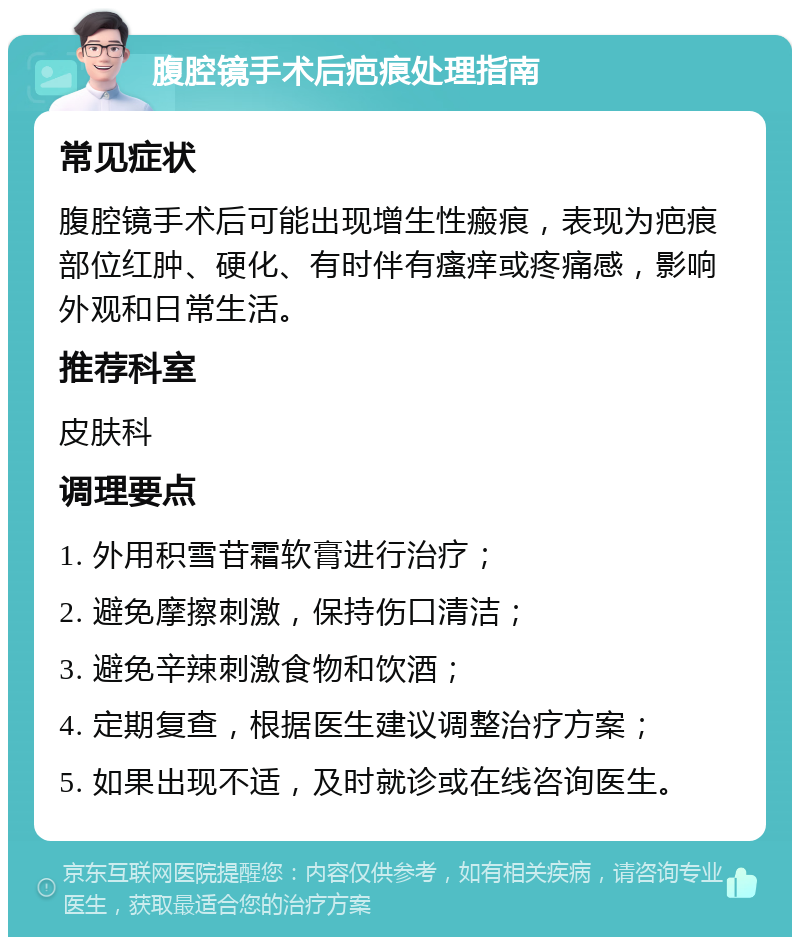 腹腔镜手术后疤痕处理指南 常见症状 腹腔镜手术后可能出现增生性瘢痕，表现为疤痕部位红肿、硬化、有时伴有瘙痒或疼痛感，影响外观和日常生活。 推荐科室 皮肤科 调理要点 1. 外用积雪苷霜软膏进行治疗； 2. 避免摩擦刺激，保持伤口清洁； 3. 避免辛辣刺激食物和饮酒； 4. 定期复查，根据医生建议调整治疗方案； 5. 如果出现不适，及时就诊或在线咨询医生。