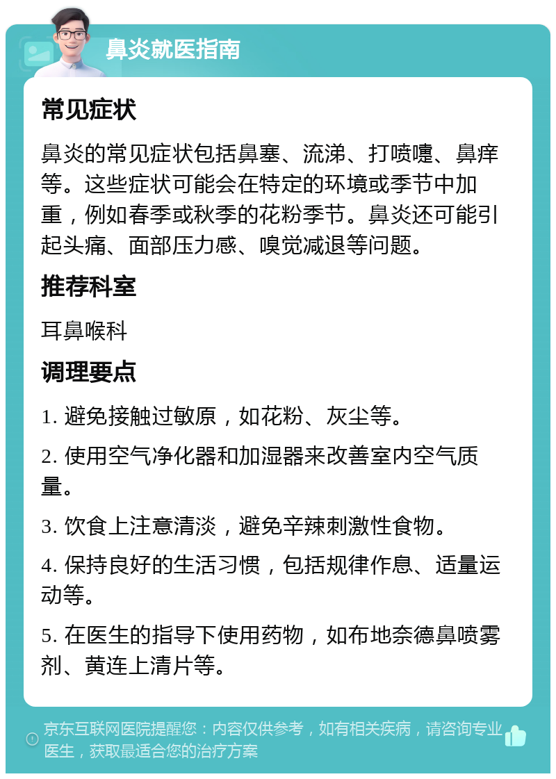 鼻炎就医指南 常见症状 鼻炎的常见症状包括鼻塞、流涕、打喷嚏、鼻痒等。这些症状可能会在特定的环境或季节中加重，例如春季或秋季的花粉季节。鼻炎还可能引起头痛、面部压力感、嗅觉减退等问题。 推荐科室 耳鼻喉科 调理要点 1. 避免接触过敏原，如花粉、灰尘等。 2. 使用空气净化器和加湿器来改善室内空气质量。 3. 饮食上注意清淡，避免辛辣刺激性食物。 4. 保持良好的生活习惯，包括规律作息、适量运动等。 5. 在医生的指导下使用药物，如布地奈德鼻喷雾剂、黄连上清片等。