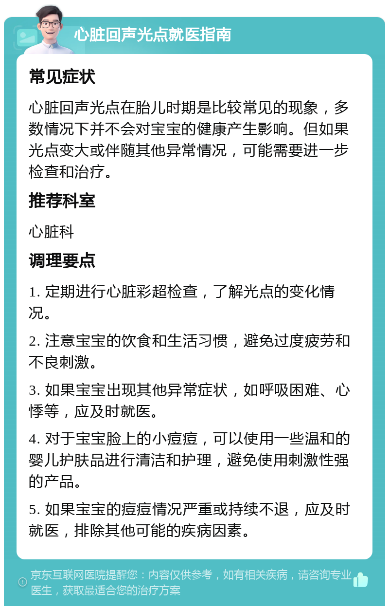 心脏回声光点就医指南 常见症状 心脏回声光点在胎儿时期是比较常见的现象，多数情况下并不会对宝宝的健康产生影响。但如果光点变大或伴随其他异常情况，可能需要进一步检查和治疗。 推荐科室 心脏科 调理要点 1. 定期进行心脏彩超检查，了解光点的变化情况。 2. 注意宝宝的饮食和生活习惯，避免过度疲劳和不良刺激。 3. 如果宝宝出现其他异常症状，如呼吸困难、心悸等，应及时就医。 4. 对于宝宝脸上的小痘痘，可以使用一些温和的婴儿护肤品进行清洁和护理，避免使用刺激性强的产品。 5. 如果宝宝的痘痘情况严重或持续不退，应及时就医，排除其他可能的疾病因素。