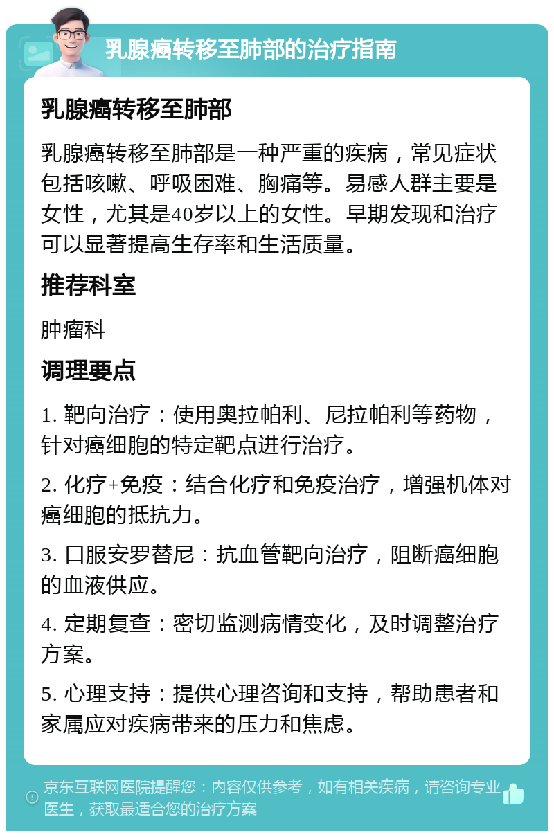 乳腺癌转移至肺部的治疗指南 乳腺癌转移至肺部 乳腺癌转移至肺部是一种严重的疾病，常见症状包括咳嗽、呼吸困难、胸痛等。易感人群主要是女性，尤其是40岁以上的女性。早期发现和治疗可以显著提高生存率和生活质量。 推荐科室 肿瘤科 调理要点 1. 靶向治疗：使用奥拉帕利、尼拉帕利等药物，针对癌细胞的特定靶点进行治疗。 2. 化疗+免疫：结合化疗和免疫治疗，增强机体对癌细胞的抵抗力。 3. 口服安罗替尼：抗血管靶向治疗，阻断癌细胞的血液供应。 4. 定期复查：密切监测病情变化，及时调整治疗方案。 5. 心理支持：提供心理咨询和支持，帮助患者和家属应对疾病带来的压力和焦虑。