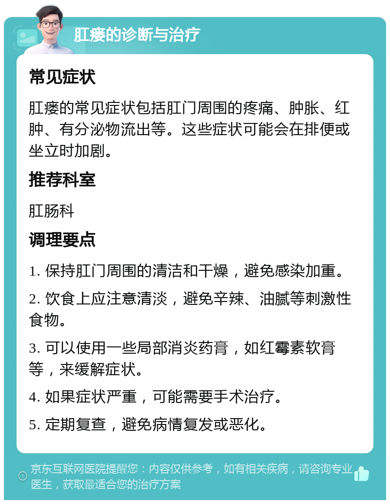 肛瘘的诊断与治疗 常见症状 肛瘘的常见症状包括肛门周围的疼痛、肿胀、红肿、有分泌物流出等。这些症状可能会在排便或坐立时加剧。 推荐科室 肛肠科 调理要点 1. 保持肛门周围的清洁和干燥，避免感染加重。 2. 饮食上应注意清淡，避免辛辣、油腻等刺激性食物。 3. 可以使用一些局部消炎药膏，如红霉素软膏等，来缓解症状。 4. 如果症状严重，可能需要手术治疗。 5. 定期复查，避免病情复发或恶化。