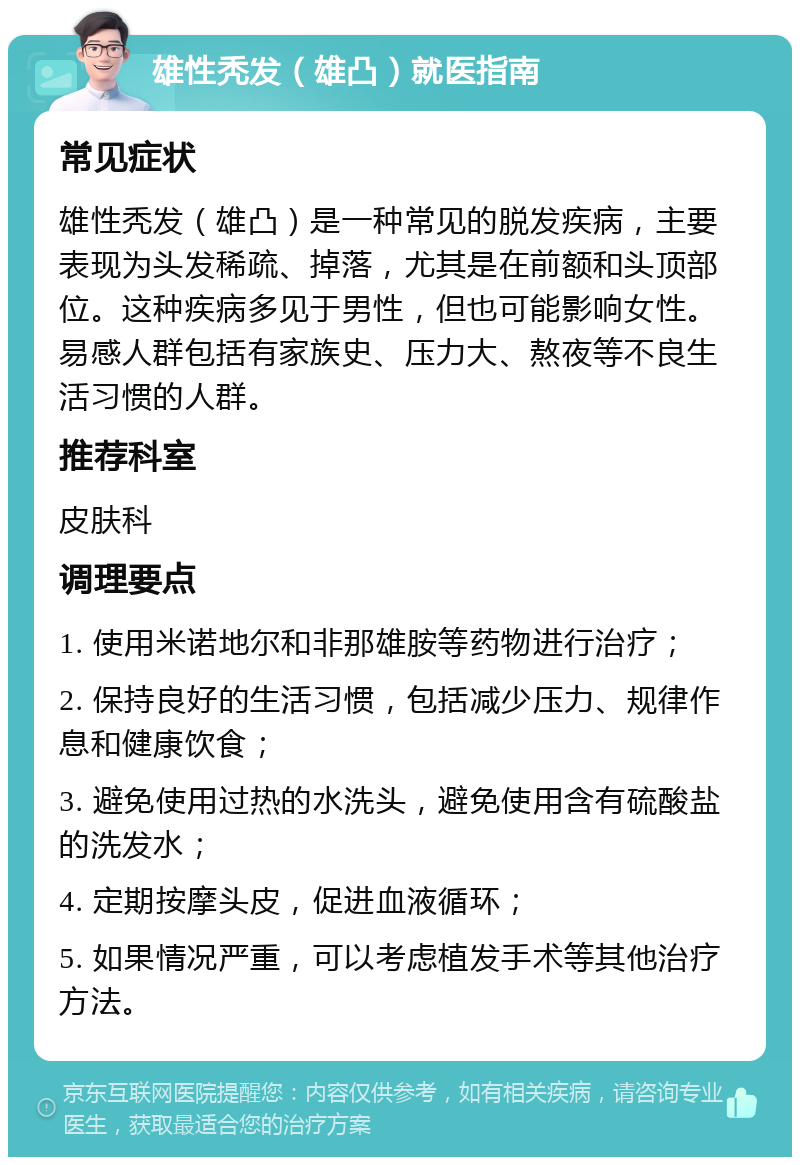 雄性秃发（雄凸）就医指南 常见症状 雄性秃发（雄凸）是一种常见的脱发疾病，主要表现为头发稀疏、掉落，尤其是在前额和头顶部位。这种疾病多见于男性，但也可能影响女性。易感人群包括有家族史、压力大、熬夜等不良生活习惯的人群。 推荐科室 皮肤科 调理要点 1. 使用米诺地尔和非那雄胺等药物进行治疗； 2. 保持良好的生活习惯，包括减少压力、规律作息和健康饮食； 3. 避免使用过热的水洗头，避免使用含有硫酸盐的洗发水； 4. 定期按摩头皮，促进血液循环； 5. 如果情况严重，可以考虑植发手术等其他治疗方法。