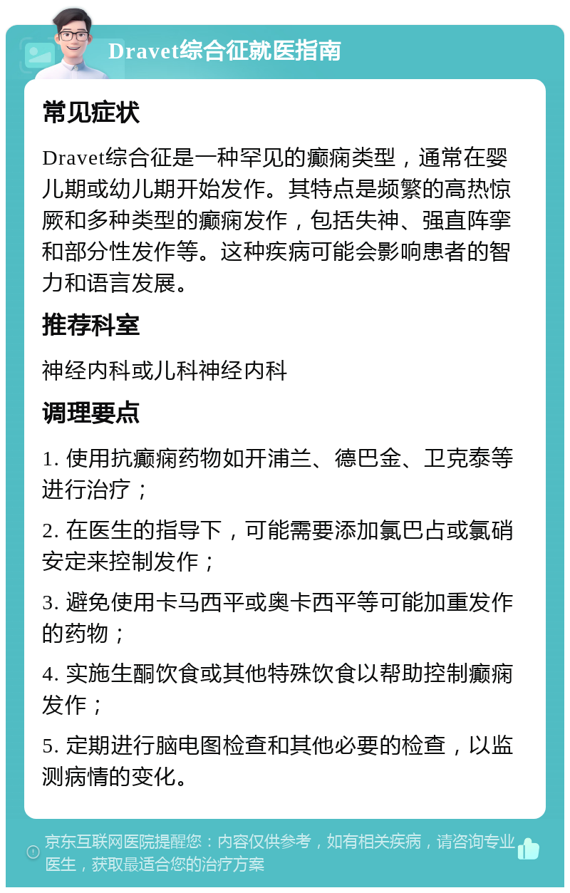 Dravet综合征就医指南 常见症状 Dravet综合征是一种罕见的癫痫类型，通常在婴儿期或幼儿期开始发作。其特点是频繁的高热惊厥和多种类型的癫痫发作，包括失神、强直阵挛和部分性发作等。这种疾病可能会影响患者的智力和语言发展。 推荐科室 神经内科或儿科神经内科 调理要点 1. 使用抗癫痫药物如开浦兰、德巴金、卫克泰等进行治疗； 2. 在医生的指导下，可能需要添加氯巴占或氯硝安定来控制发作； 3. 避免使用卡马西平或奥卡西平等可能加重发作的药物； 4. 实施生酮饮食或其他特殊饮食以帮助控制癫痫发作； 5. 定期进行脑电图检查和其他必要的检查，以监测病情的变化。