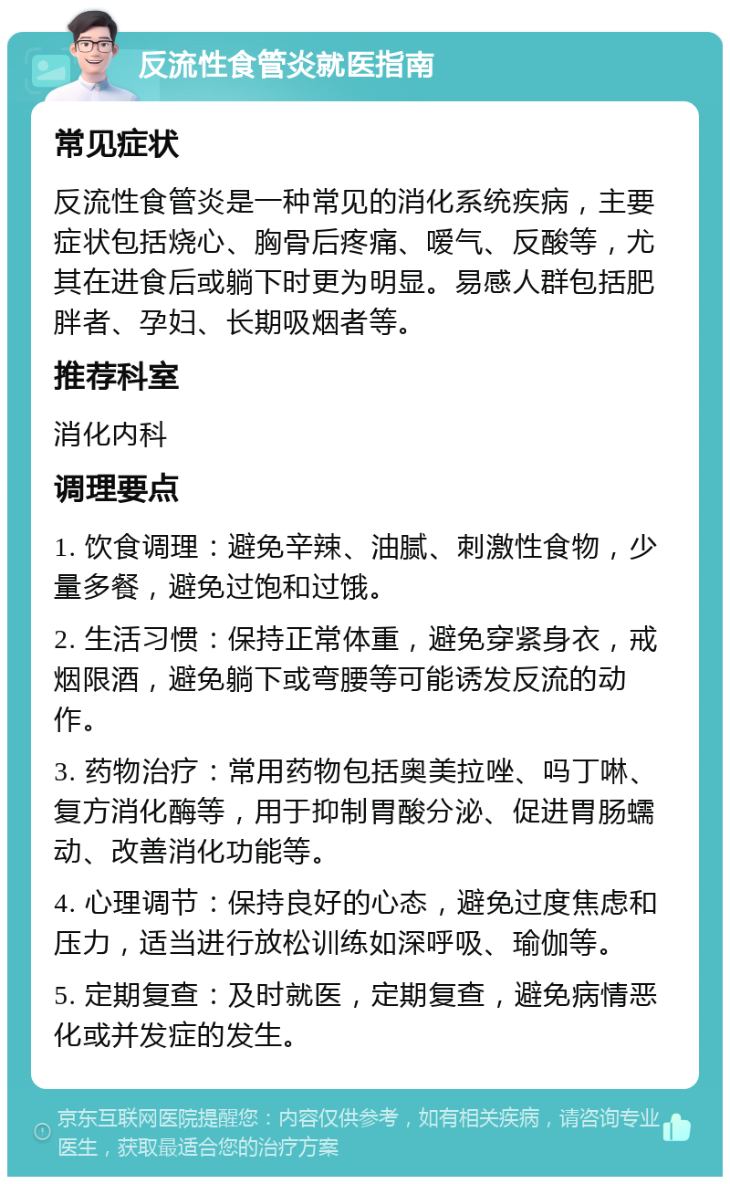 反流性食管炎就医指南 常见症状 反流性食管炎是一种常见的消化系统疾病，主要症状包括烧心、胸骨后疼痛、嗳气、反酸等，尤其在进食后或躺下时更为明显。易感人群包括肥胖者、孕妇、长期吸烟者等。 推荐科室 消化内科 调理要点 1. 饮食调理：避免辛辣、油腻、刺激性食物，少量多餐，避免过饱和过饿。 2. 生活习惯：保持正常体重，避免穿紧身衣，戒烟限酒，避免躺下或弯腰等可能诱发反流的动作。 3. 药物治疗：常用药物包括奥美拉唑、吗丁啉、复方消化酶等，用于抑制胃酸分泌、促进胃肠蠕动、改善消化功能等。 4. 心理调节：保持良好的心态，避免过度焦虑和压力，适当进行放松训练如深呼吸、瑜伽等。 5. 定期复查：及时就医，定期复查，避免病情恶化或并发症的发生。