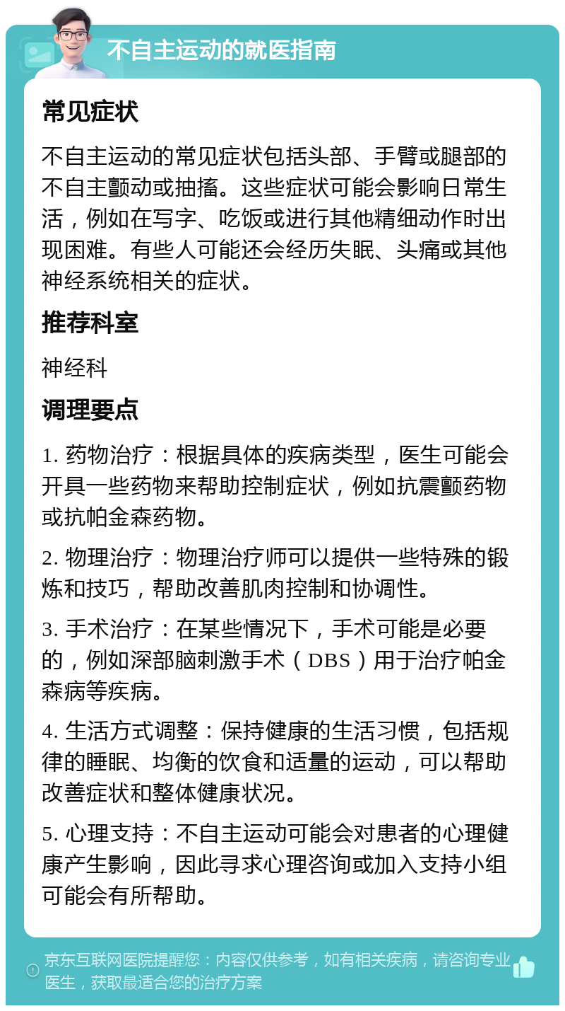 不自主运动的就医指南 常见症状 不自主运动的常见症状包括头部、手臂或腿部的不自主颤动或抽搐。这些症状可能会影响日常生活，例如在写字、吃饭或进行其他精细动作时出现困难。有些人可能还会经历失眠、头痛或其他神经系统相关的症状。 推荐科室 神经科 调理要点 1. 药物治疗：根据具体的疾病类型，医生可能会开具一些药物来帮助控制症状，例如抗震颤药物或抗帕金森药物。 2. 物理治疗：物理治疗师可以提供一些特殊的锻炼和技巧，帮助改善肌肉控制和协调性。 3. 手术治疗：在某些情况下，手术可能是必要的，例如深部脑刺激手术（DBS）用于治疗帕金森病等疾病。 4. 生活方式调整：保持健康的生活习惯，包括规律的睡眠、均衡的饮食和适量的运动，可以帮助改善症状和整体健康状况。 5. 心理支持：不自主运动可能会对患者的心理健康产生影响，因此寻求心理咨询或加入支持小组可能会有所帮助。