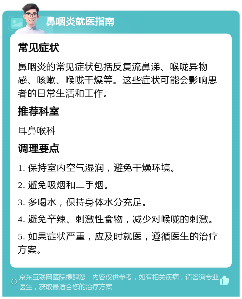 鼻咽炎就医指南 常见症状 鼻咽炎的常见症状包括反复流鼻涕、喉咙异物感、咳嗽、喉咙干燥等。这些症状可能会影响患者的日常生活和工作。 推荐科室 耳鼻喉科 调理要点 1. 保持室内空气湿润，避免干燥环境。 2. 避免吸烟和二手烟。 3. 多喝水，保持身体水分充足。 4. 避免辛辣、刺激性食物，减少对喉咙的刺激。 5. 如果症状严重，应及时就医，遵循医生的治疗方案。