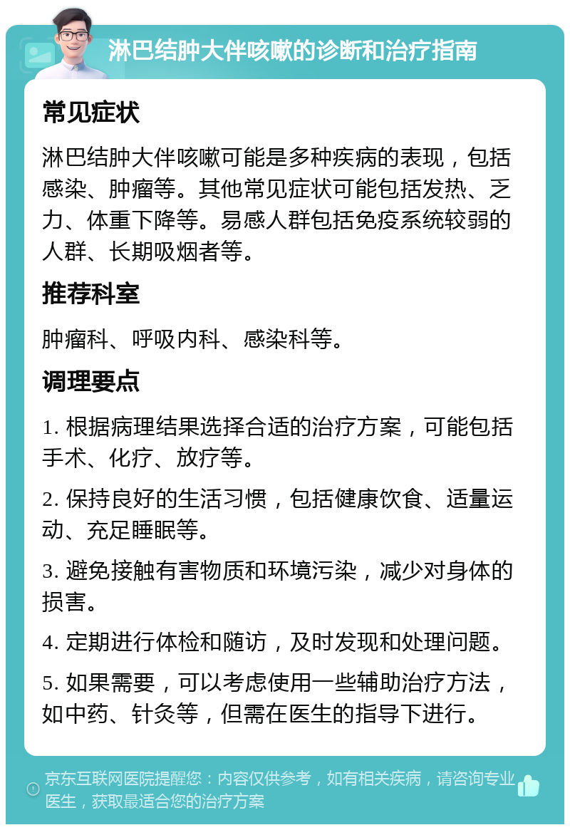 淋巴结肿大伴咳嗽的诊断和治疗指南 常见症状 淋巴结肿大伴咳嗽可能是多种疾病的表现，包括感染、肿瘤等。其他常见症状可能包括发热、乏力、体重下降等。易感人群包括免疫系统较弱的人群、长期吸烟者等。 推荐科室 肿瘤科、呼吸内科、感染科等。 调理要点 1. 根据病理结果选择合适的治疗方案，可能包括手术、化疗、放疗等。 2. 保持良好的生活习惯，包括健康饮食、适量运动、充足睡眠等。 3. 避免接触有害物质和环境污染，减少对身体的损害。 4. 定期进行体检和随访，及时发现和处理问题。 5. 如果需要，可以考虑使用一些辅助治疗方法，如中药、针灸等，但需在医生的指导下进行。