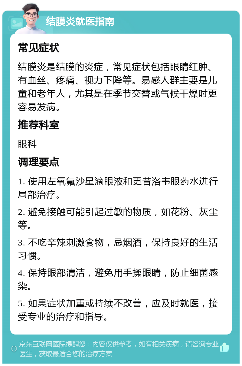 结膜炎就医指南 常见症状 结膜炎是结膜的炎症，常见症状包括眼睛红肿、有血丝、疼痛、视力下降等。易感人群主要是儿童和老年人，尤其是在季节交替或气候干燥时更容易发病。 推荐科室 眼科 调理要点 1. 使用左氧氟沙星滴眼液和更昔洛韦眼药水进行局部治疗。 2. 避免接触可能引起过敏的物质，如花粉、灰尘等。 3. 不吃辛辣刺激食物，忌烟酒，保持良好的生活习惯。 4. 保持眼部清洁，避免用手揉眼睛，防止细菌感染。 5. 如果症状加重或持续不改善，应及时就医，接受专业的治疗和指导。