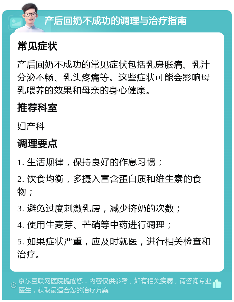 产后回奶不成功的调理与治疗指南 常见症状 产后回奶不成功的常见症状包括乳房胀痛、乳汁分泌不畅、乳头疼痛等。这些症状可能会影响母乳喂养的效果和母亲的身心健康。 推荐科室 妇产科 调理要点 1. 生活规律，保持良好的作息习惯； 2. 饮食均衡，多摄入富含蛋白质和维生素的食物； 3. 避免过度刺激乳房，减少挤奶的次数； 4. 使用生麦芽、芒硝等中药进行调理； 5. 如果症状严重，应及时就医，进行相关检查和治疗。