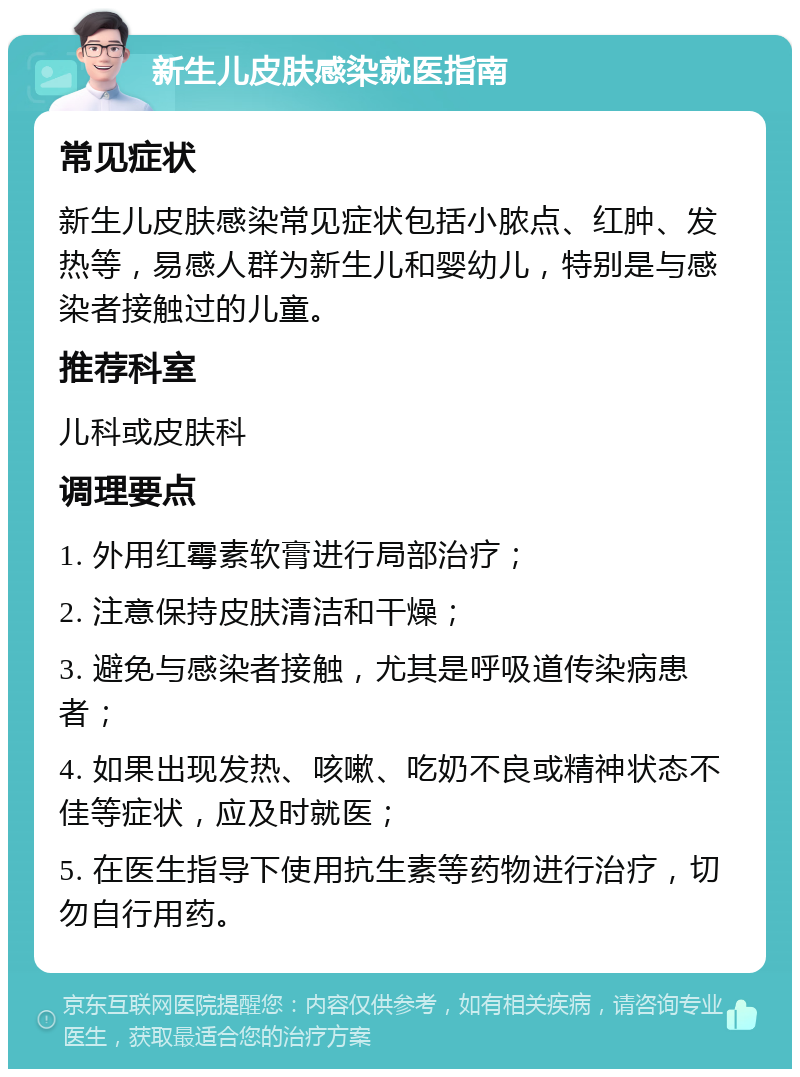 新生儿皮肤感染就医指南 常见症状 新生儿皮肤感染常见症状包括小脓点、红肿、发热等，易感人群为新生儿和婴幼儿，特别是与感染者接触过的儿童。 推荐科室 儿科或皮肤科 调理要点 1. 外用红霉素软膏进行局部治疗； 2. 注意保持皮肤清洁和干燥； 3. 避免与感染者接触，尤其是呼吸道传染病患者； 4. 如果出现发热、咳嗽、吃奶不良或精神状态不佳等症状，应及时就医； 5. 在医生指导下使用抗生素等药物进行治疗，切勿自行用药。