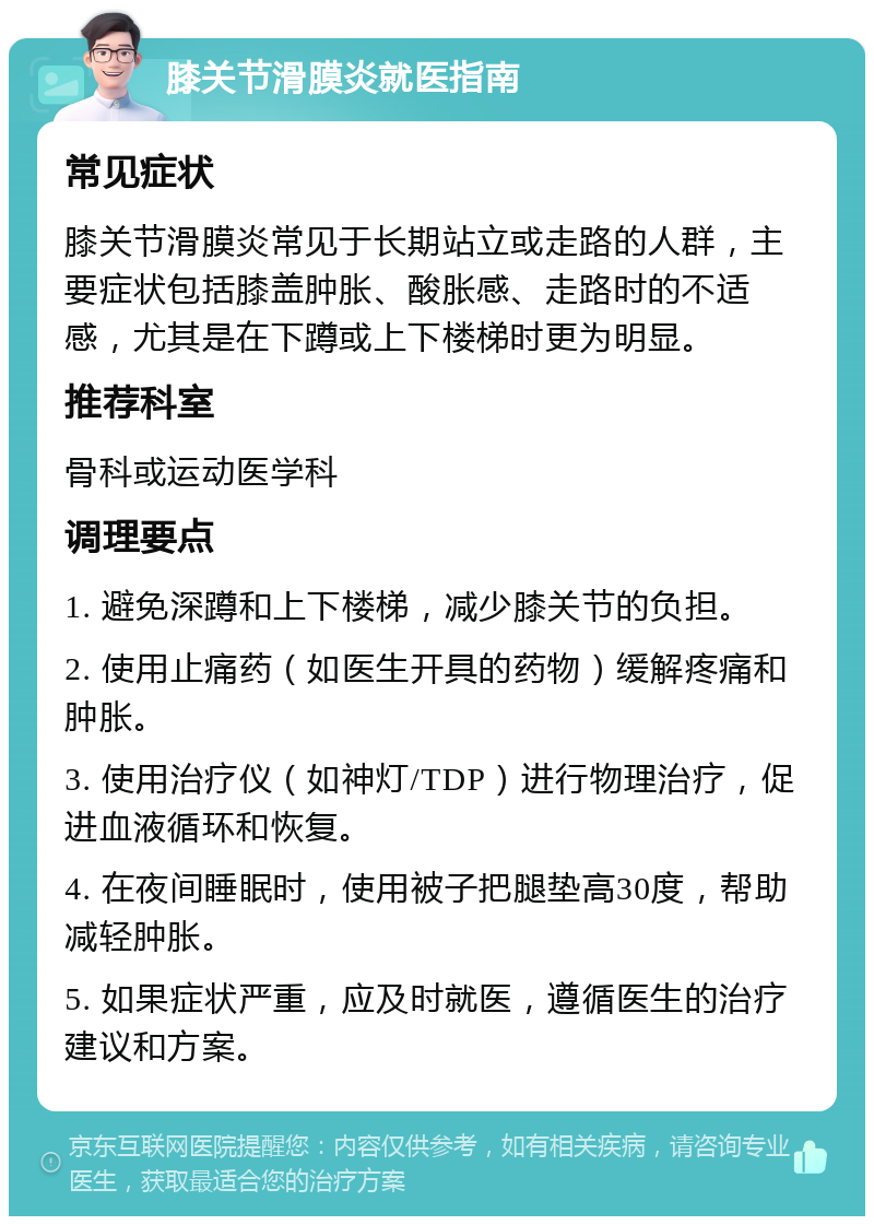 膝关节滑膜炎就医指南 常见症状 膝关节滑膜炎常见于长期站立或走路的人群，主要症状包括膝盖肿胀、酸胀感、走路时的不适感，尤其是在下蹲或上下楼梯时更为明显。 推荐科室 骨科或运动医学科 调理要点 1. 避免深蹲和上下楼梯，减少膝关节的负担。 2. 使用止痛药（如医生开具的药物）缓解疼痛和肿胀。 3. 使用治疗仪（如神灯/TDP）进行物理治疗，促进血液循环和恢复。 4. 在夜间睡眠时，使用被子把腿垫高30度，帮助减轻肿胀。 5. 如果症状严重，应及时就医，遵循医生的治疗建议和方案。