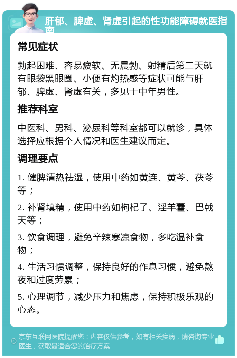 肝郁、脾虚、肾虚引起的性功能障碍就医指南 常见症状 勃起困难、容易疲软、无晨勃、射精后第二天就有眼袋黑眼圈、小便有灼热感等症状可能与肝郁、脾虚、肾虚有关，多见于中年男性。 推荐科室 中医科、男科、泌尿科等科室都可以就诊，具体选择应根据个人情况和医生建议而定。 调理要点 1. 健脾清热祛湿，使用中药如黄连、黄芩、茯苓等； 2. 补肾填精，使用中药如枸杞子、淫羊藿、巴戟天等； 3. 饮食调理，避免辛辣寒凉食物，多吃温补食物； 4. 生活习惯调整，保持良好的作息习惯，避免熬夜和过度劳累； 5. 心理调节，减少压力和焦虑，保持积极乐观的心态。