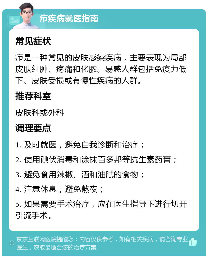 疖疾病就医指南 常见症状 疖是一种常见的皮肤感染疾病，主要表现为局部皮肤红肿、疼痛和化脓。易感人群包括免疫力低下、皮肤受损或有慢性疾病的人群。 推荐科室 皮肤科或外科 调理要点 1. 及时就医，避免自我诊断和治疗； 2. 使用碘伏消毒和涂抹百多邦等抗生素药膏； 3. 避免食用辣椒、酒和油腻的食物； 4. 注意休息，避免熬夜； 5. 如果需要手术治疗，应在医生指导下进行切开引流手术。