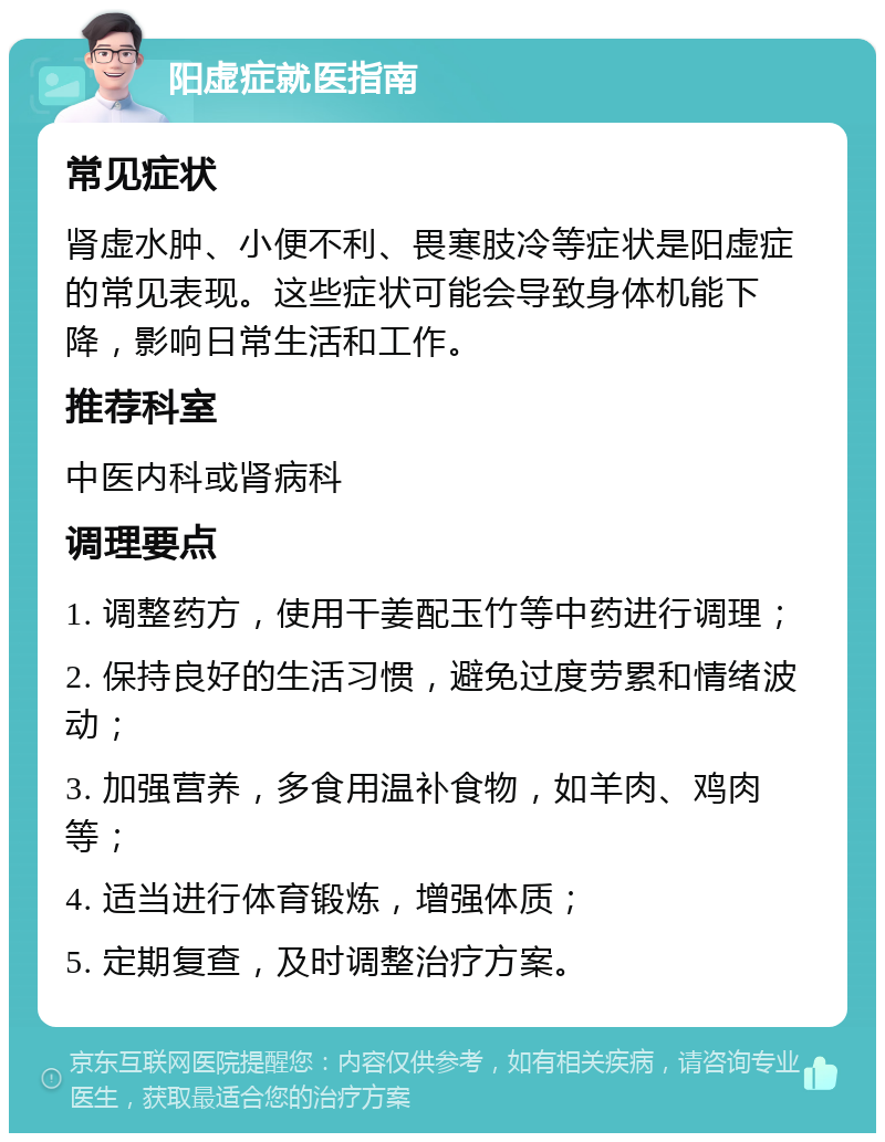 阳虚症就医指南 常见症状 肾虚水肿、小便不利、畏寒肢冷等症状是阳虚症的常见表现。这些症状可能会导致身体机能下降，影响日常生活和工作。 推荐科室 中医内科或肾病科 调理要点 1. 调整药方，使用干姜配玉竹等中药进行调理； 2. 保持良好的生活习惯，避免过度劳累和情绪波动； 3. 加强营养，多食用温补食物，如羊肉、鸡肉等； 4. 适当进行体育锻炼，增强体质； 5. 定期复查，及时调整治疗方案。