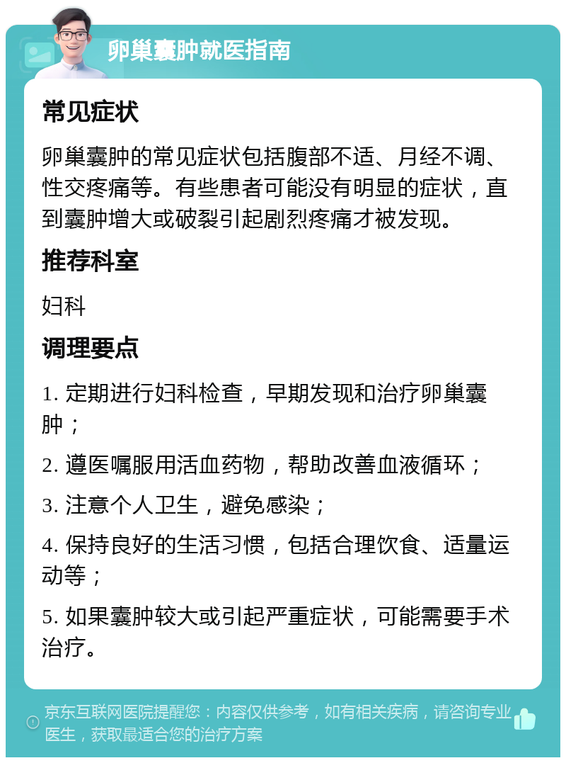 卵巢囊肿就医指南 常见症状 卵巢囊肿的常见症状包括腹部不适、月经不调、性交疼痛等。有些患者可能没有明显的症状，直到囊肿增大或破裂引起剧烈疼痛才被发现。 推荐科室 妇科 调理要点 1. 定期进行妇科检查，早期发现和治疗卵巢囊肿； 2. 遵医嘱服用活血药物，帮助改善血液循环； 3. 注意个人卫生，避免感染； 4. 保持良好的生活习惯，包括合理饮食、适量运动等； 5. 如果囊肿较大或引起严重症状，可能需要手术治疗。