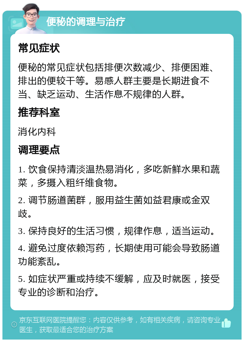 便秘的调理与治疗 常见症状 便秘的常见症状包括排便次数减少、排便困难、排出的便较干等。易感人群主要是长期进食不当、缺乏运动、生活作息不规律的人群。 推荐科室 消化内科 调理要点 1. 饮食保持清淡温热易消化，多吃新鲜水果和蔬菜，多摄入粗纤维食物。 2. 调节肠道菌群，服用益生菌如益君康或金双歧。 3. 保持良好的生活习惯，规律作息，适当运动。 4. 避免过度依赖泻药，长期使用可能会导致肠道功能紊乱。 5. 如症状严重或持续不缓解，应及时就医，接受专业的诊断和治疗。