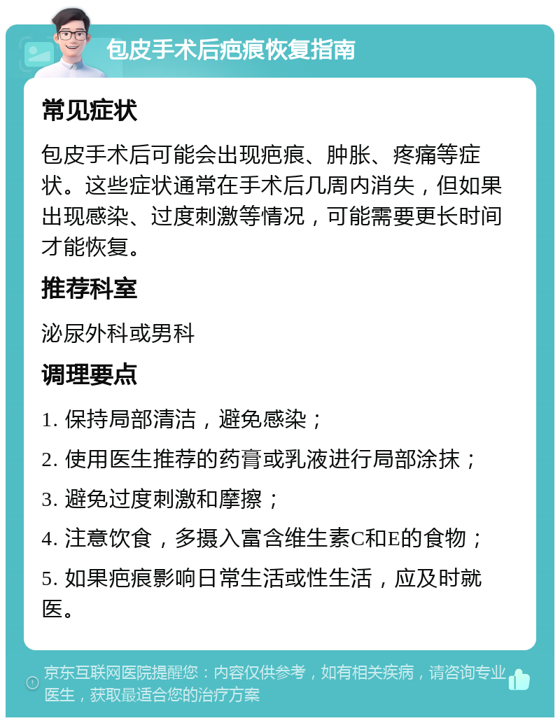 包皮手术后疤痕恢复指南 常见症状 包皮手术后可能会出现疤痕、肿胀、疼痛等症状。这些症状通常在手术后几周内消失，但如果出现感染、过度刺激等情况，可能需要更长时间才能恢复。 推荐科室 泌尿外科或男科 调理要点 1. 保持局部清洁，避免感染； 2. 使用医生推荐的药膏或乳液进行局部涂抹； 3. 避免过度刺激和摩擦； 4. 注意饮食，多摄入富含维生素C和E的食物； 5. 如果疤痕影响日常生活或性生活，应及时就医。