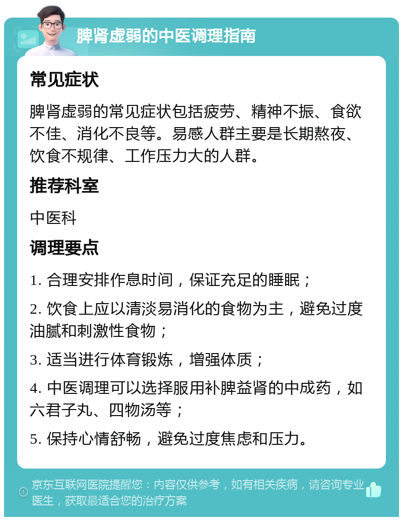 脾肾虚弱的中医调理指南 常见症状 脾肾虚弱的常见症状包括疲劳、精神不振、食欲不佳、消化不良等。易感人群主要是长期熬夜、饮食不规律、工作压力大的人群。 推荐科室 中医科 调理要点 1. 合理安排作息时间，保证充足的睡眠； 2. 饮食上应以清淡易消化的食物为主，避免过度油腻和刺激性食物； 3. 适当进行体育锻炼，增强体质； 4. 中医调理可以选择服用补脾益肾的中成药，如六君子丸、四物汤等； 5. 保持心情舒畅，避免过度焦虑和压力。