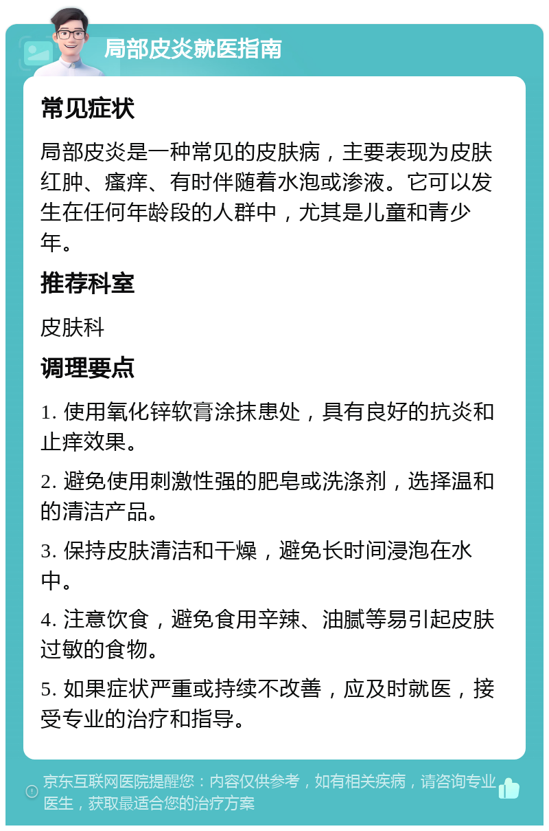 局部皮炎就医指南 常见症状 局部皮炎是一种常见的皮肤病，主要表现为皮肤红肿、瘙痒、有时伴随着水泡或渗液。它可以发生在任何年龄段的人群中，尤其是儿童和青少年。 推荐科室 皮肤科 调理要点 1. 使用氧化锌软膏涂抹患处，具有良好的抗炎和止痒效果。 2. 避免使用刺激性强的肥皂或洗涤剂，选择温和的清洁产品。 3. 保持皮肤清洁和干燥，避免长时间浸泡在水中。 4. 注意饮食，避免食用辛辣、油腻等易引起皮肤过敏的食物。 5. 如果症状严重或持续不改善，应及时就医，接受专业的治疗和指导。