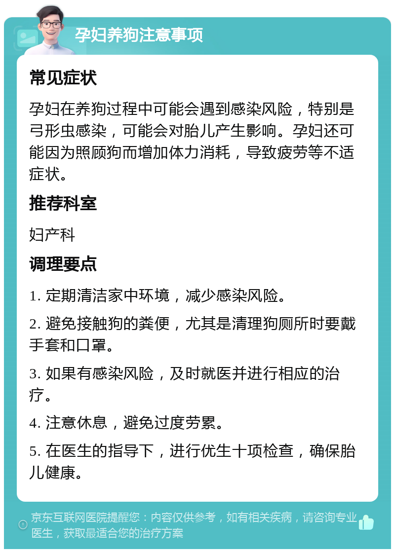 孕妇养狗注意事项 常见症状 孕妇在养狗过程中可能会遇到感染风险，特别是弓形虫感染，可能会对胎儿产生影响。孕妇还可能因为照顾狗而增加体力消耗，导致疲劳等不适症状。 推荐科室 妇产科 调理要点 1. 定期清洁家中环境，减少感染风险。 2. 避免接触狗的粪便，尤其是清理狗厕所时要戴手套和口罩。 3. 如果有感染风险，及时就医并进行相应的治疗。 4. 注意休息，避免过度劳累。 5. 在医生的指导下，进行优生十项检查，确保胎儿健康。